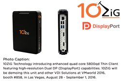 10ZiG Technology introducing enhanced quad core 5800qd Thin Client featuring high-resolution Dual DP (DisplayPort) capabilities. 10ZiG will be demoing this unit and other VDI Solutions at VMworld 2016, booth #858, in Las Vegas, August 28 - September 1, 20