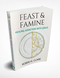 FEAST AND FAMINE - Healing Addiction with Grace Author Robin H. Clare