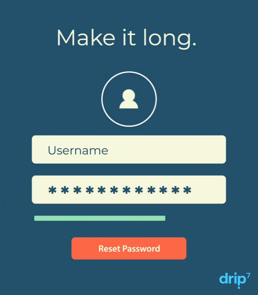 Drip7 recommends creating passwords that are long, longer the better, along with don't use personal information that could be gathered from social media or online databases