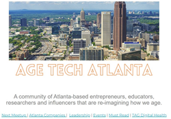 Age Tech Atlanta: A community of Atlanta-based entrepreneurs, educators, researchers and influencers that are re-imagining how we age.